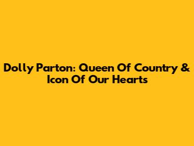 Dolly Parton: Queen Of Country & Icon Of Our Hearts