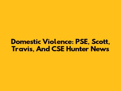 Domestic Violence: PSE, Scott, Travis, And CSE Hunter News