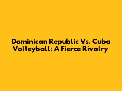 Dominican Republic Vs. Cuba Volleyball: A Fierce Rivalry