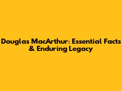 Douglas MacArthur: Essential Facts & Enduring Legacy
