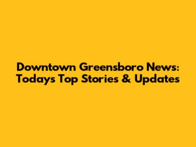 Downtown Greensboro News: Today's Top Stories & Updates