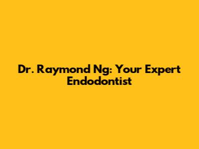 Dr. Raymond Ng: Your Expert Endodontist