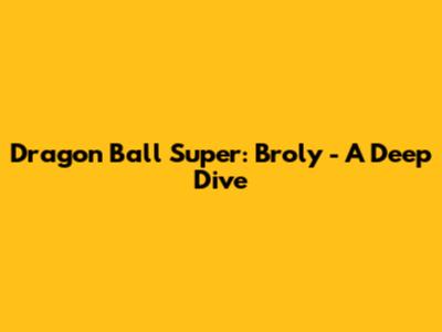 Dragon Ball Super: Broly - A Deep Dive