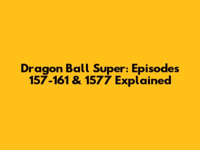 Dragon Ball Super: Episodes 157-161 & 1577 Explained