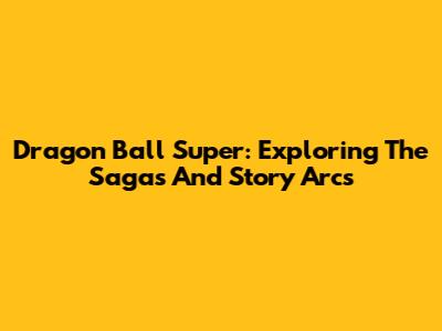 Dragon Ball Super: Exploring The Sagas And Story Arcs