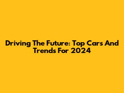Driving The Future: Top Cars And Trends For 2024