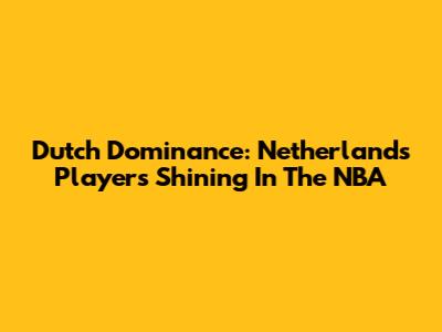 Dutch Dominance: Netherlands Players Shining In The NBA