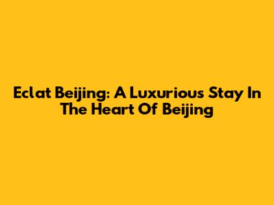 Eclat Beijing: A Luxurious Stay In The Heart Of Beijing