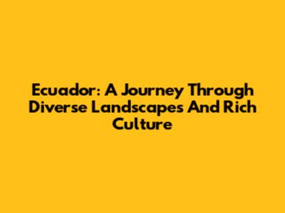 Ecuador: A Journey Through Diverse Landscapes And Rich Culture