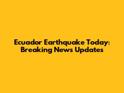 Ecuador Earthquake Today: Breaking News Updates