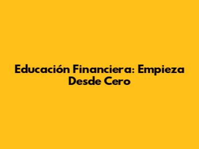 Educación Financiera: Empieza Desde Cero