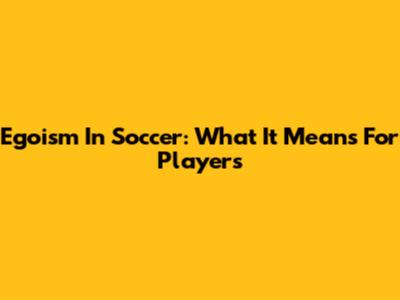Egoism In Soccer: What It Means For Players