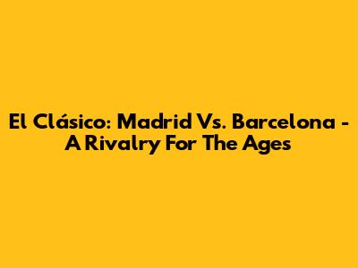 El Clásico: Madrid Vs. Barcelona - A Rivalry For The Ages