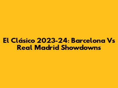 El Clásico 2023-24: Barcelona Vs Real Madrid Showdowns