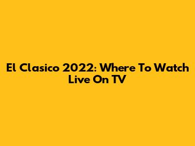 El Clasico 2022: Where To Watch Live On TV