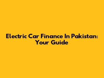 Electric Car Finance In Pakistan: Your Guide