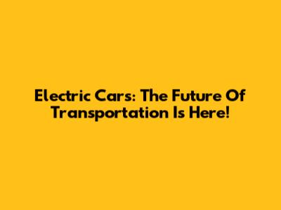 Electric Cars: The Future Of Transportation Is Here!
