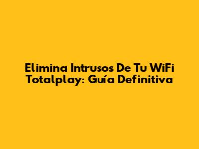 Elimina Intrusos De Tu WiFi Totalplay: Guía Definitiva