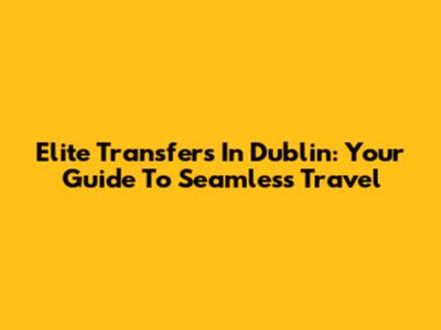 Elite Transfers In Dublin: Your Guide To Seamless Travel