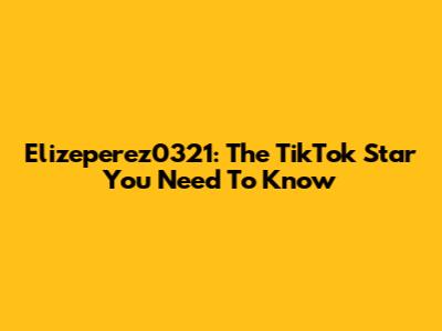 Elizeperez0321: The TikTok Star You Need To Know