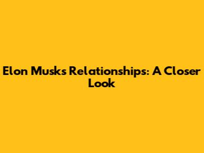 Elon Musk's Relationships: A Closer Look
