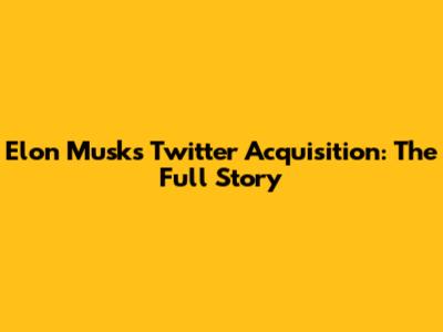 Elon Musk's Twitter Acquisition: The Full Story