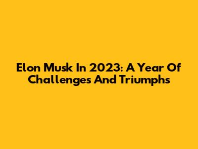 Elon Musk In 2023: A Year Of Challenges And Triumphs