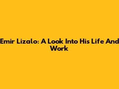 Emir Lizalo: A Look Into His Life And Work