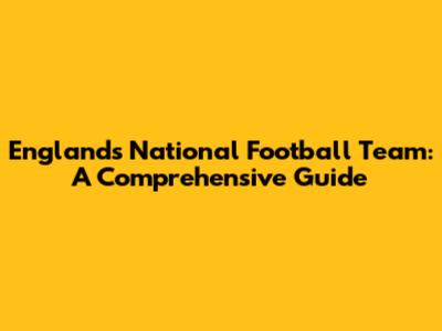 England's National Football Team: A Comprehensive Guide