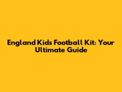 England Kids Football Kit: Your Ultimate Guide