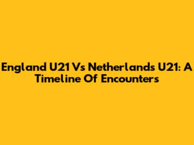 England U21 Vs Netherlands U21: A Timeline Of Encounters