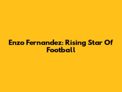 Enzo Fernandez: Rising Star Of Football