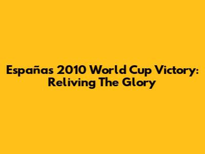 España's 2010 World Cup Victory: Reliving The Glory