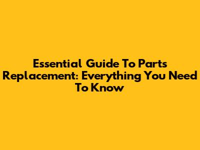 Essential Guide To Parts Replacement: Everything You Need To Know