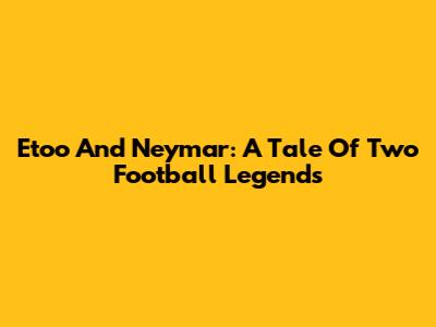 Eto'o And Neymar: A Tale Of Two Football Legends