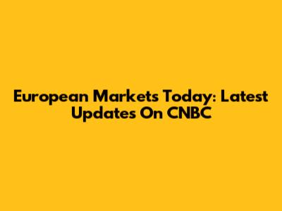 European Markets Today: Latest Updates On CNBC