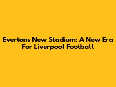 Everton's New Stadium: A New Era For Liverpool Football