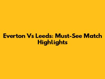 Everton Vs Leeds: Must-See Match Highlights