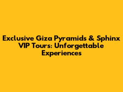 Exclusive Giza Pyramids & Sphinx VIP Tours: Unforgettable Experiences