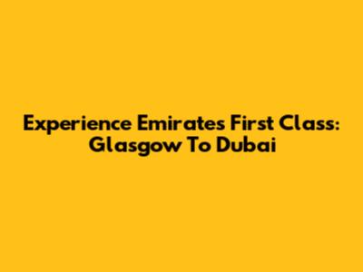 Experience Emirates First Class: Glasgow To Dubai