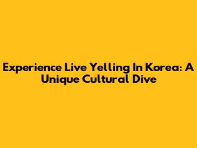 Experience Live Yelling In Korea: A Unique Cultural Dive