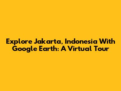 Explore Jakarta, Indonesia With Google Earth: A Virtual Tour