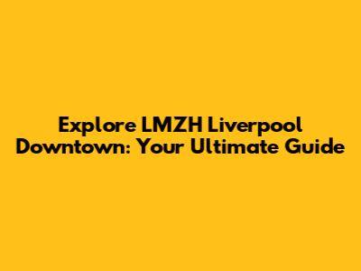 Explore LMZH Liverpool Downtown: Your Ultimate Guide
