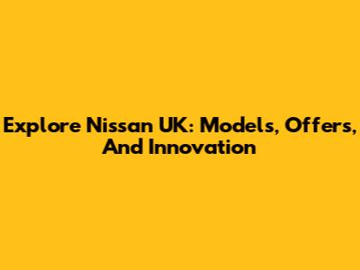Explore Nissan UK: Models, Offers, And Innovation