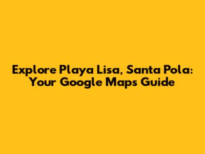 Explore Playa Lisa, Santa Pola: Your Google Maps Guide