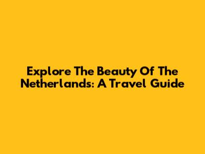 Explore The Beauty Of The Netherlands: A Travel Guide