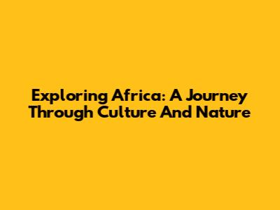 Exploring Africa: A Journey Through Culture And Nature