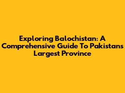 Exploring Balochistan: A Comprehensive Guide To Pakistan's Largest Province