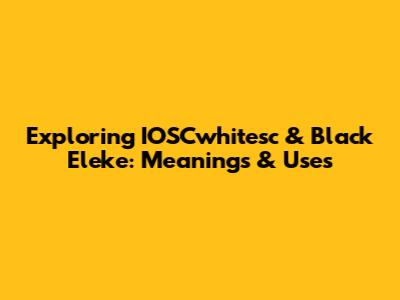 Exploring IOSCwhitesc & Black Eleke: Meanings & Uses