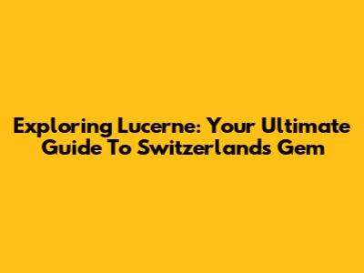 Exploring Lucerne: Your Ultimate Guide To Switzerland's Gem